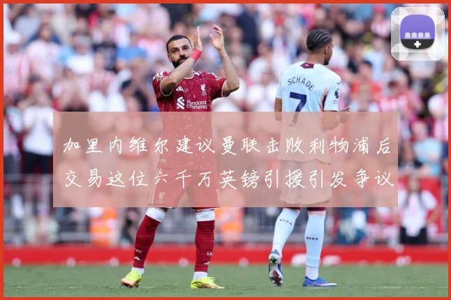 加里内维尔建议曼联击败利物浦后交易这位六千万英镑引援引发争议战术观察：最新赛事动态与深度分析