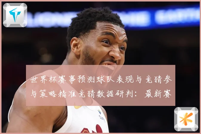 世界杯赛事预测球队表现与竞猜参与策略精准竞猜数据研判：最新赛事动态与深度分析