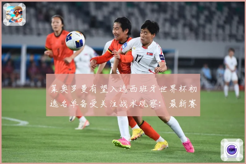 莱奥罗曼有望入选西班牙世界杯初选名单备受关注战术观察：最新赛事动态与深度分析
