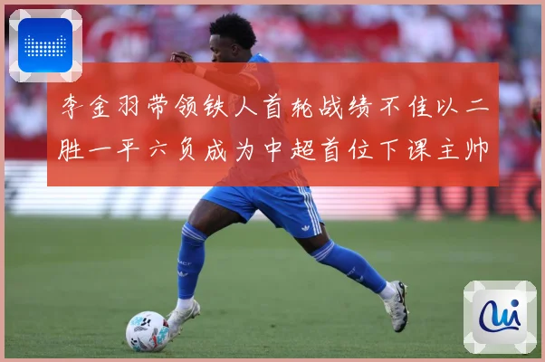 李金羽带领铁人首轮战绩不佳以二胜一平六负成为中超首位下课主帅战术观察：最新赛事动态与深度分析