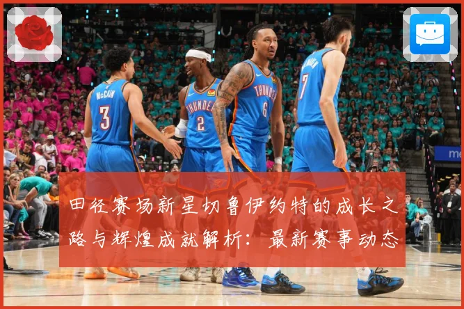 田径赛场新星切鲁伊约特的成长之路与辉煌成就解析：最新赛事动态与深度分析