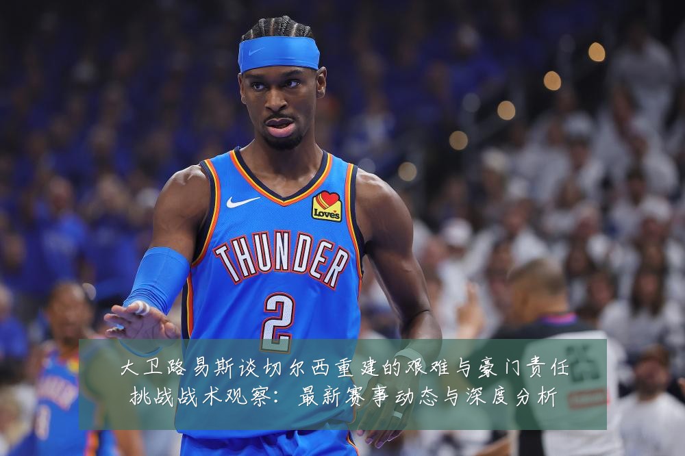 大卫路易斯谈切尔西重建的艰难与豪门责任挑战战术观察:最新赛事动态与深度分析