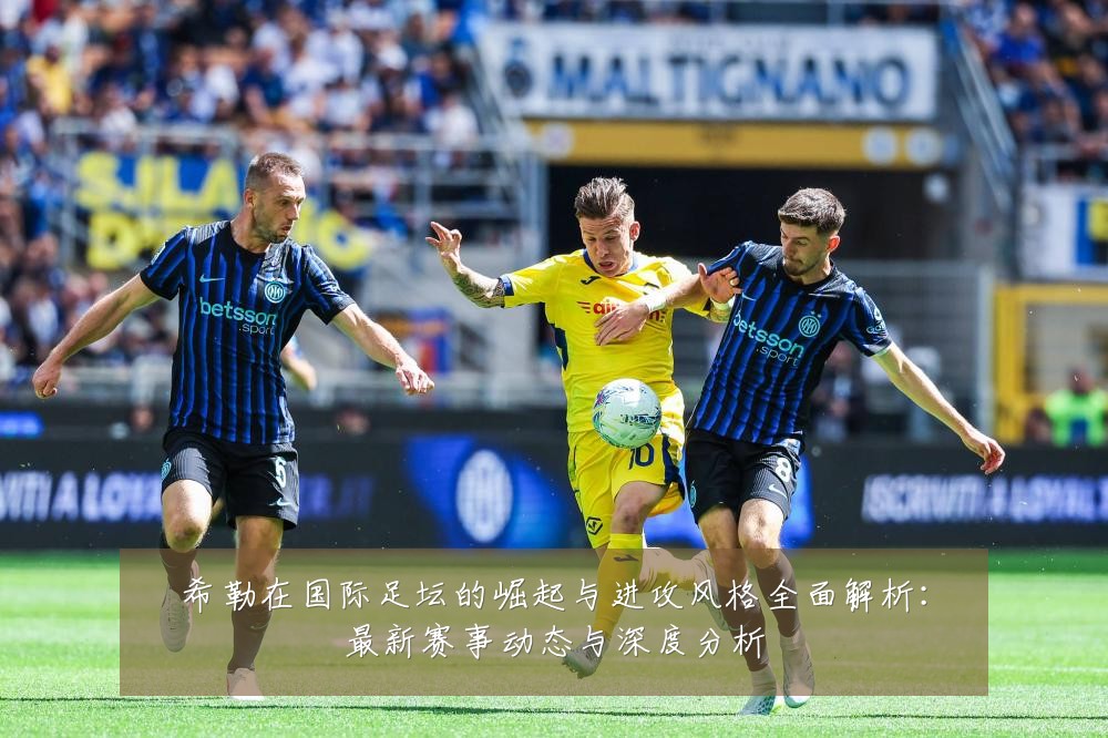 希勒在国际足坛的崛起与进攻风格全面解析:最新赛事动态与深度分析