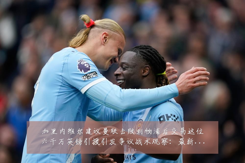 加里内维尔建议曼联击败利物浦后交易这位六千万英镑引援引发争议战术观察:最新赛事动态与深度分析